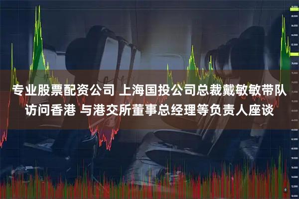 专业股票配资公司 上海国投公司总裁戴敏敏带队访问香港 与港交所董事总经理等负责人座谈