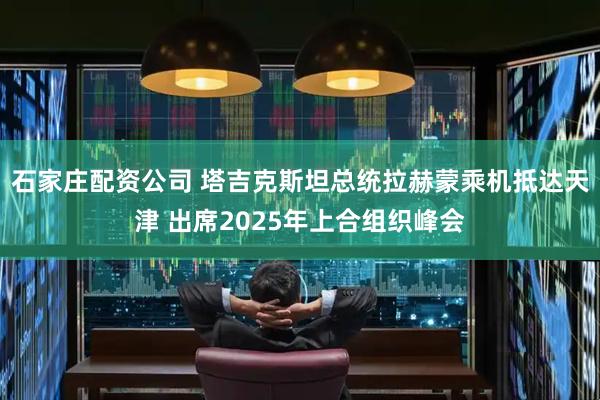 石家庄配资公司 塔吉克斯坦总统拉赫蒙乘机抵达天津 出席2025年上合组织峰会