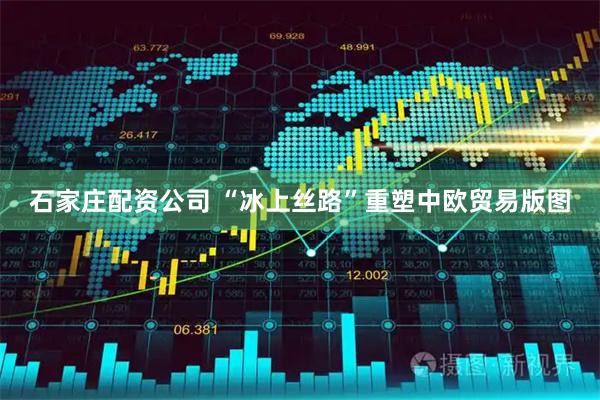 石家庄配资公司 “冰上丝路”重塑中欧贸易版图