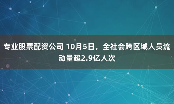 专业股票配资公司 10月5日，全社会跨区域人员流动量超2.9亿人次