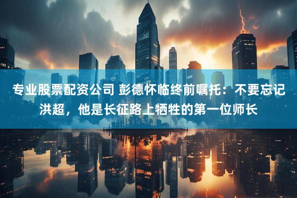 专业股票配资公司 彭德怀临终前嘱托：不要忘记洪超，他是长征路上牺牲的第一位师长