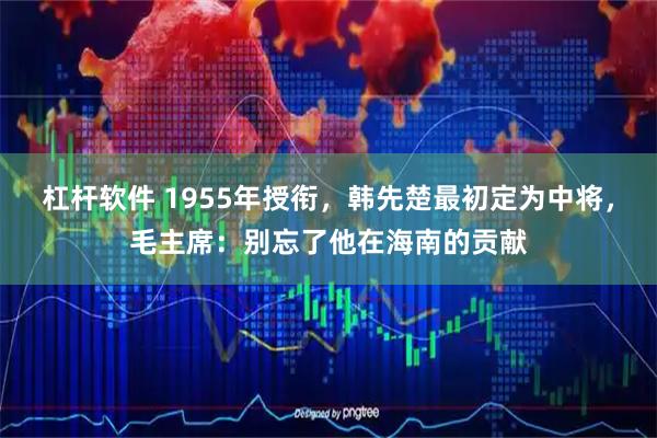 杠杆软件 1955年授衔，韩先楚最初定为中将，毛主席：别忘了他在海南的贡献