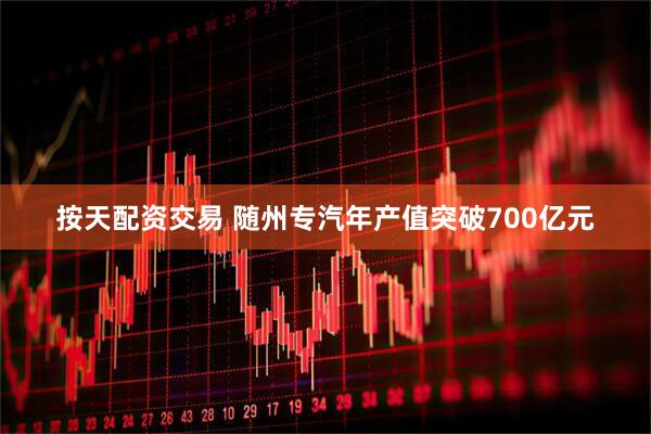 按天配资交易 随州专汽年产值突破700亿元