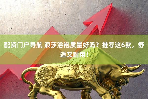 配资门户导航 浪莎浴袍质量好吗？推荐这6款，舒适又耐用！