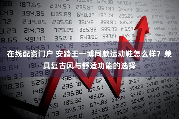 在线配资门户 安踏王一博同款运动鞋怎么样？兼具复古风与舒适功能的选择