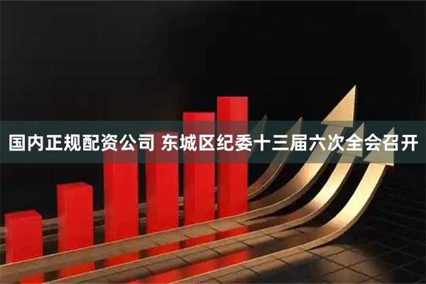 国内正规配资公司 东城区纪委十三届六次全会召开