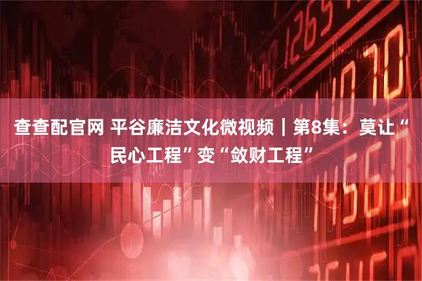 查查配官网 平谷廉洁文化微视频｜第8集：莫让“民心工程”变“敛财工程”