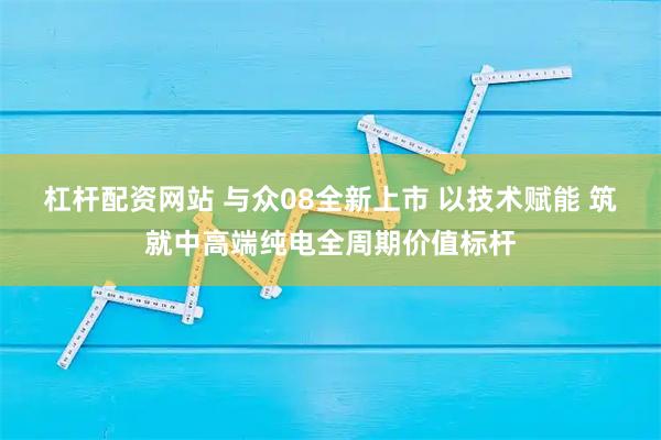 杠杆配资网站 与众08全新上市 以技术赋能 筑就中高端纯电全周期价值标杆