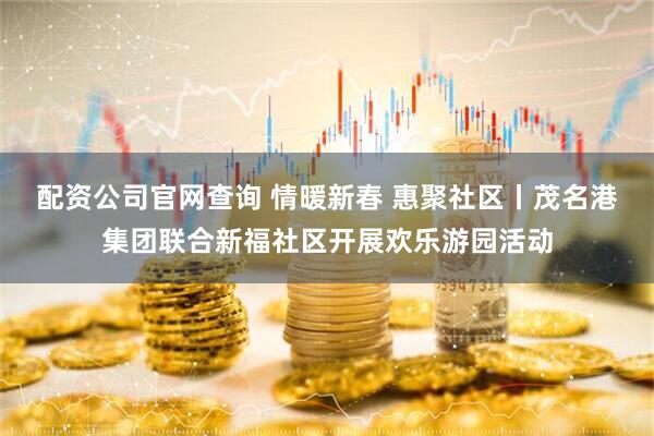 配资公司官网查询 情暖新春 惠聚社区丨茂名港集团联合新福社区开展欢乐游园活动