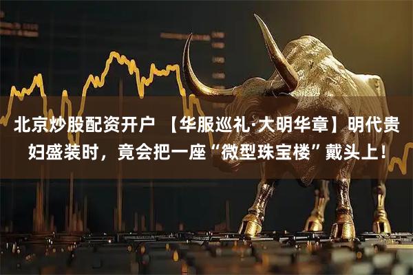 北京炒股配资开户 【华服巡礼·大明华章】明代贵妇盛装时，竟会把一座“微型珠宝楼”戴头上！