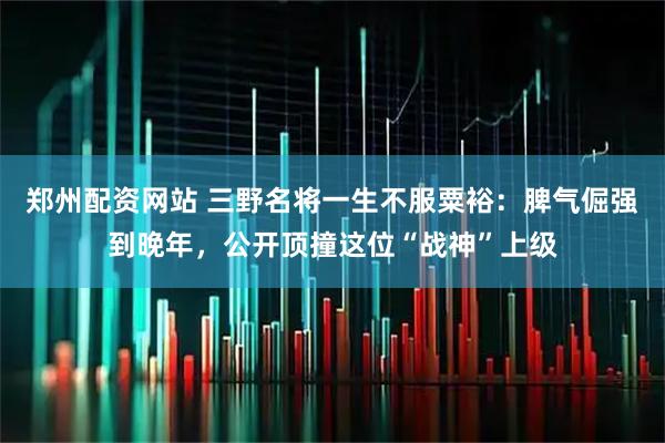 郑州配资网站 三野名将一生不服粟裕：脾气倔强到晚年，公开顶撞这位“战神”上级
