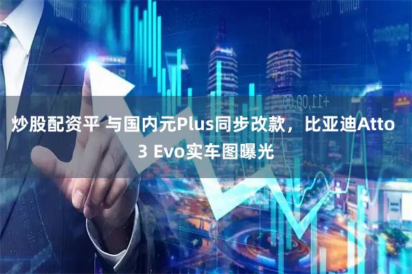 炒股配资平 与国内元Plus同步改款，比亚迪Atto 3 Evo实车图曝光