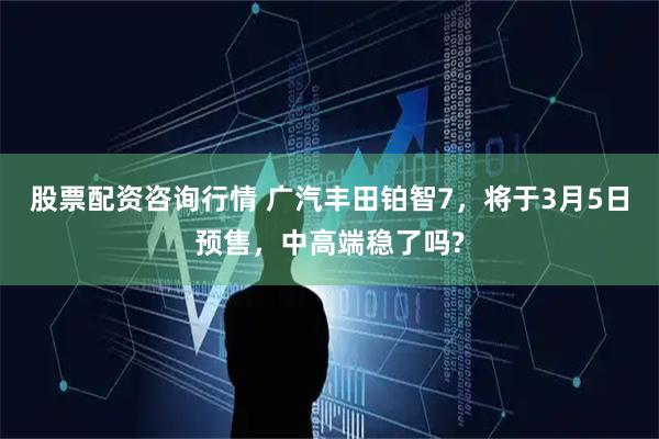 股票配资咨询行情 广汽丰田铂智7，将于3月5日预售，中高端稳了吗?