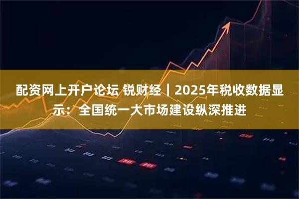 配资网上开户论坛 锐财经｜2025年税收数据显示：全国统一大市场建设纵深推进