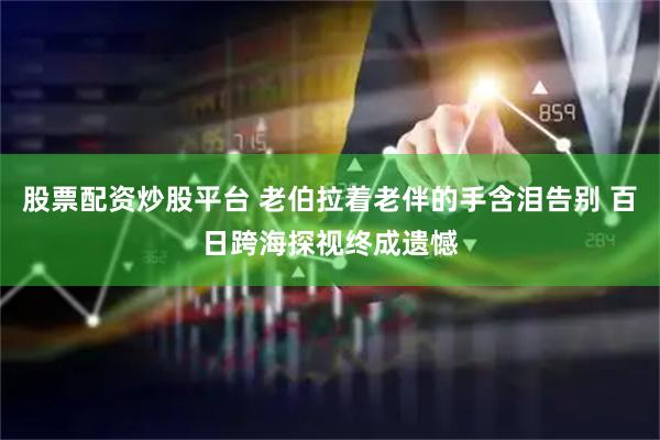 股票配资炒股平台 老伯拉着老伴的手含泪告别 百日跨海探视终成遗憾