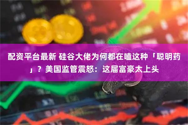 配资平台最新 硅谷大佬为何都在嗑这种「聪明药」？美国监管震怒：这届富豪太上头