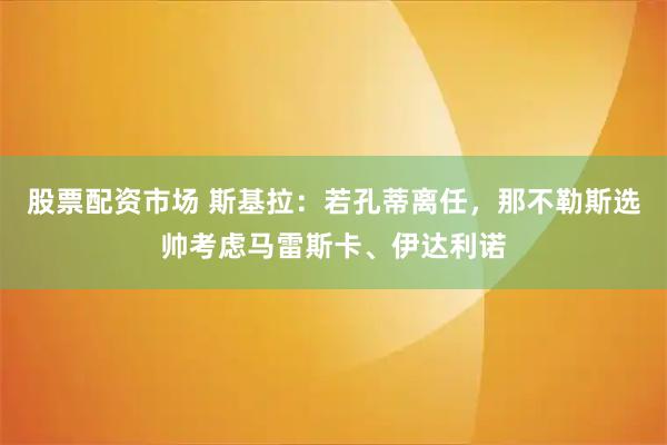 股票配资市场 斯基拉：若孔蒂离任，那不勒斯选帅考虑马雷斯卡、伊达利诺