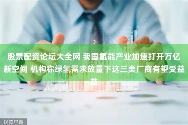 股票配资论坛大全网 我国氢能产业加速打开万亿新空间 机构称绿氢需求放量下这三类厂商有望受益