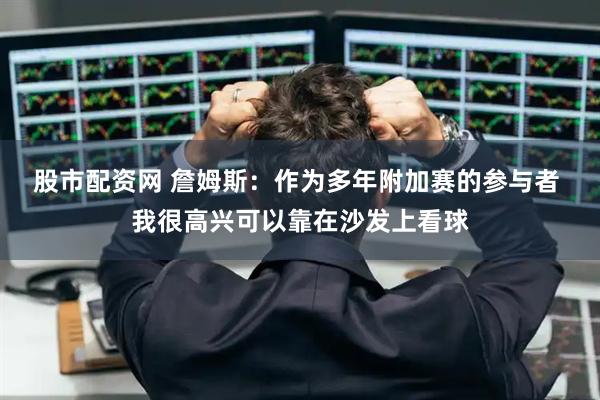 股市配资网 詹姆斯：作为多年附加赛的参与者 我很高兴可以靠在沙发上看球