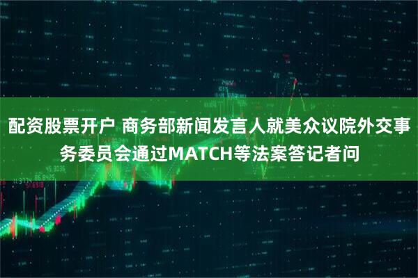 配资股票开户 商务部新闻发言人就美众议院外交事务委员会通过MATCH等法案答记者问