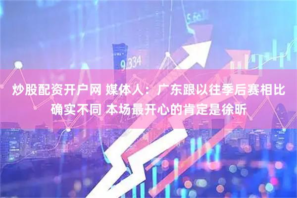 炒股配资开户网 媒体人：广东跟以往季后赛相比确实不同 本场最开心的肯定是徐昕