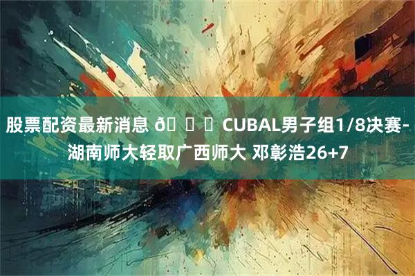 股票配资最新消息 🏀CUBAL男子组1/8决赛-湖南师大轻取广西师大 邓彰浩26+7